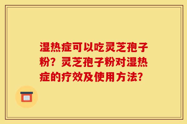 湿热症可以吃灵芝孢子粉？灵芝孢子粉对湿热症的疗效及使用方法？-第1张图片-灵芝之家