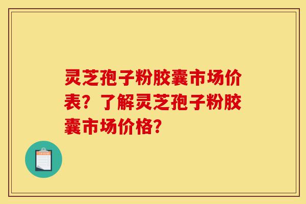 灵芝孢子粉胶囊市场价表？了解灵芝孢子粉胶囊市场价格？-第1张图片-灵芝之家