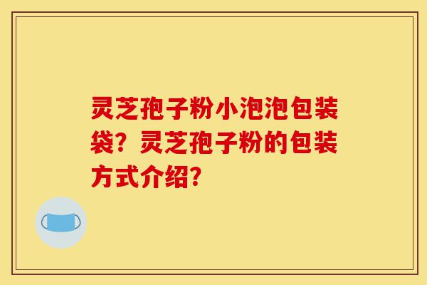 灵芝孢子粉小泡泡包装袋？灵芝孢子粉的包装方式介绍？-第1张图片-灵芝之家