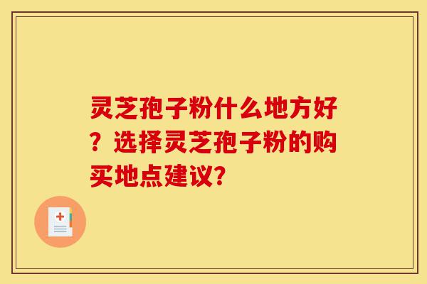 灵芝孢子粉什么地方好？选择灵芝孢子粉的购买地点建议？-第1张图片-灵芝之家