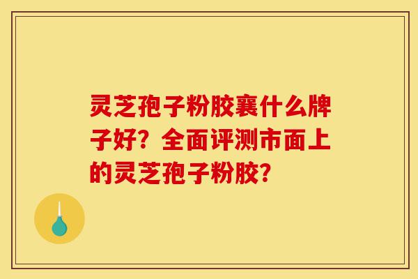 灵芝孢子粉胶襄什么牌子好？全面评测市面上的灵芝孢子粉胶？-第1张图片-灵芝之家