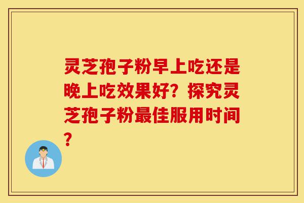 灵芝孢子粉早上吃还是晚上吃效果好？探究灵芝孢子粉最佳服用时间？-第1张图片-灵芝之家