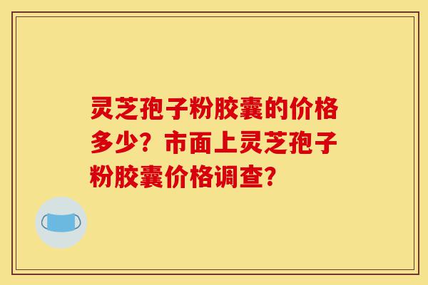 灵芝孢子粉胶囊的价格多少？市面上灵芝孢子粉胶囊价格调查？-第1张图片-灵芝之家