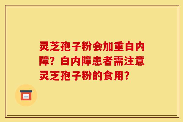 灵芝孢子粉会加重白内障？白内障患者需注意灵芝孢子粉的食用？-第1张图片-灵芝之家