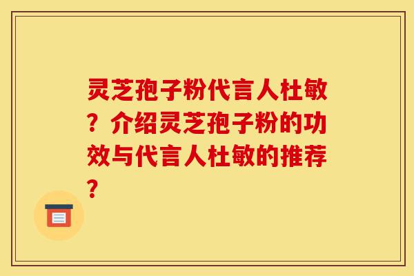 灵芝孢子粉代言人杜敏？介绍灵芝孢子粉的功效与代言人杜敏的推荐？-第1张图片-灵芝之家