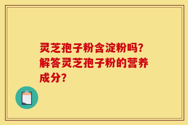 灵芝孢子粉含淀粉吗？解答灵芝孢子粉的营养成分？-第1张图片-灵芝之家