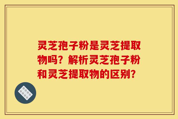 灵芝孢子粉是灵芝提取物吗？解析灵芝孢子粉和灵芝提取物的区别？-第1张图片-灵芝之家