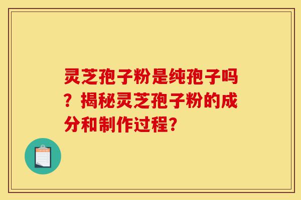 灵芝孢子粉是纯孢子吗？揭秘灵芝孢子粉的成分和制作过程？-第1张图片-灵芝之家