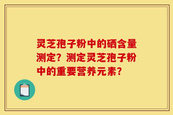 灵芝孢子粉中的硒含量测定？测定灵芝孢子粉中的重要营养元素？-第1张图片-灵芝之家