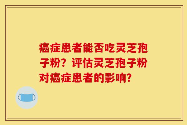 癌症患者能否吃灵芝孢子粉？评估灵芝孢子粉对癌症患者的影响？-第1张图片-灵芝之家