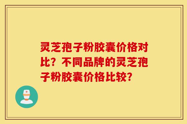 灵芝孢子粉胶囊价格对比？不同品牌的灵芝孢子粉胶囊价格比较？-第1张图片-灵芝之家