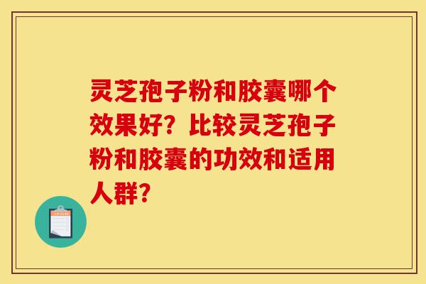 灵芝孢子粉和胶囊哪个效果好？比较灵芝孢子粉和胶囊的功效和适用人群？-第1张图片-灵芝之家