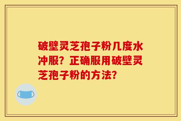 破壁灵芝孢子粉几度水冲服？正确服用破壁灵芝孢子粉的方法？-第1张图片-灵芝之家