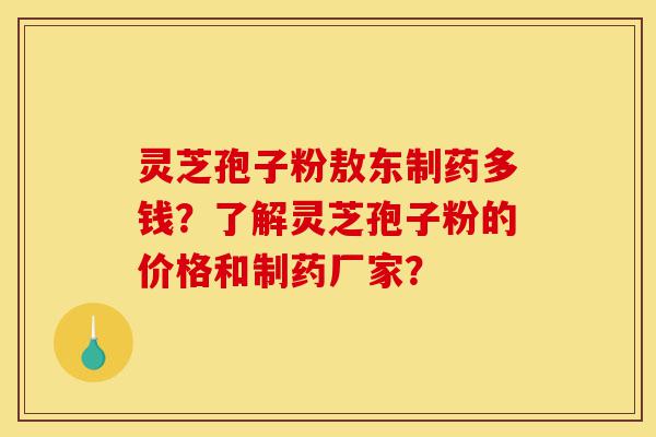 灵芝孢子粉敖东制药多钱？了解灵芝孢子粉的价格和制药厂家？-第1张图片-灵芝之家