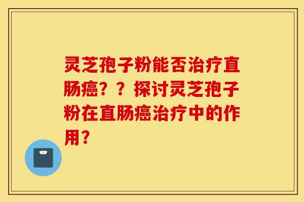 灵芝孢子粉能否治疗直肠癌？？探讨灵芝孢子粉在直肠癌治疗中的作用？-第1张图片-灵芝之家