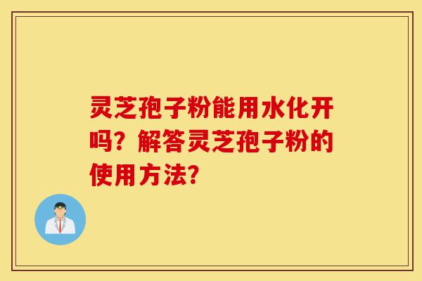 灵芝孢子粉能用水化开吗？解答灵芝孢子粉的使用方法？-第1张图片-灵芝之家