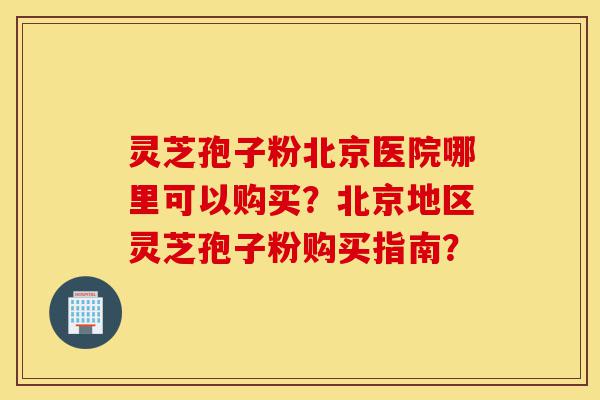 灵芝孢子粉北京医院哪里可以购买？北京地区灵芝孢子粉购买指南？-第1张图片-灵芝之家