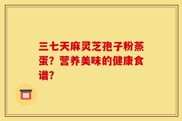 三七天麻灵芝孢子粉蒸蛋？营养美味的健康食谱？-第1张图片-灵芝之家