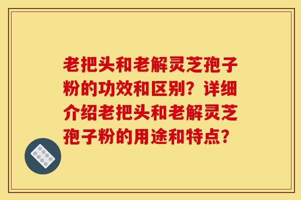 老把头和老解灵芝孢子粉的功效和区别？详细介绍老把头和老解灵芝孢子粉的用途和特点？-第1张图片-灵芝之家