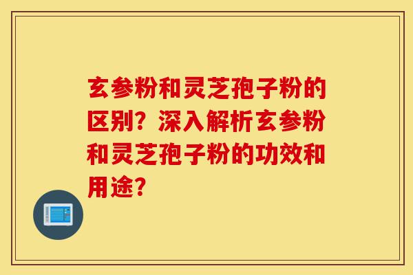 玄参粉和灵芝孢子粉的区别？深入解析玄参粉和灵芝孢子粉的功效和用途？-第1张图片-灵芝之家
