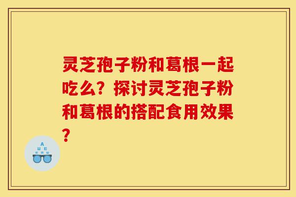 灵芝孢子粉和葛根一起吃么？探讨灵芝孢子粉和葛根的搭配食用效果？-第1张图片-灵芝之家