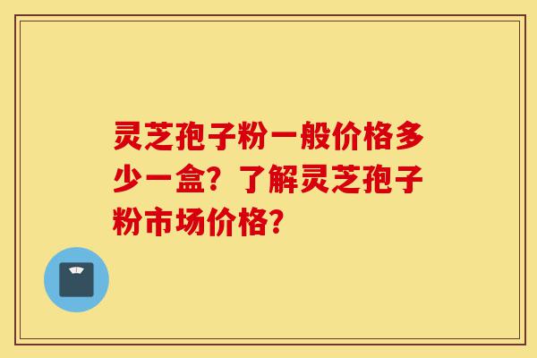 灵芝孢子粉一般价格多少一盒？了解灵芝孢子粉市场价格？-第1张图片-灵芝之家