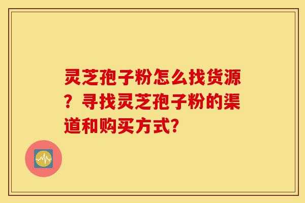 灵芝孢子粉怎么找货源？寻找灵芝孢子粉的渠道和购买方式？-第1张图片-灵芝之家