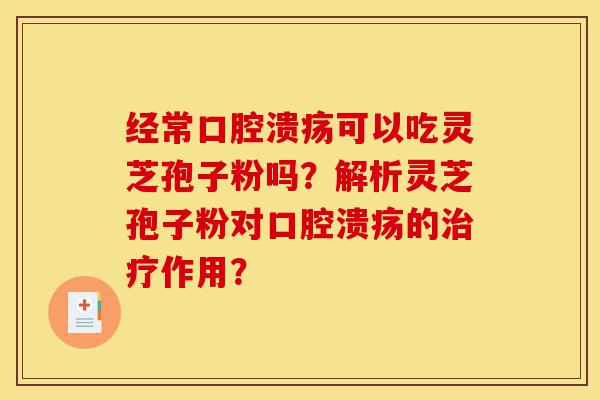 经常口腔溃疡可以吃灵芝孢子粉吗？解析灵芝孢子粉对口腔溃疡的治疗作用？-第1张图片-灵芝之家