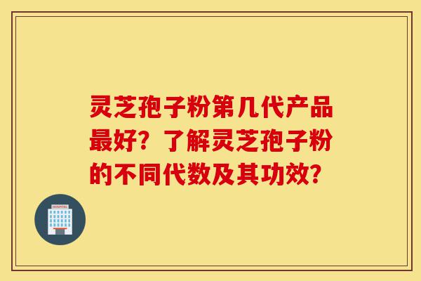 灵芝孢子粉第几代产品最好？了解灵芝孢子粉的不同代数及其功效？-第1张图片-灵芝之家