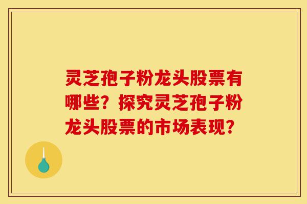 灵芝孢子粉龙头股票有哪些？探究灵芝孢子粉龙头股票的市场表现？-第1张图片-灵芝之家