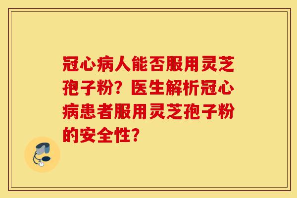 冠心病人能否服用灵芝孢子粉？医生解析冠心病患者服用灵芝孢子粉的安全性？-第1张图片-灵芝之家