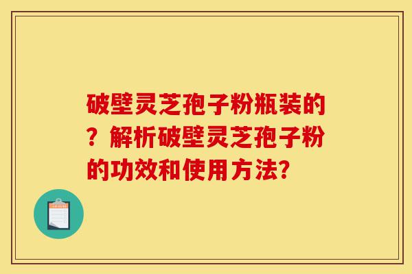 破壁灵芝孢子粉瓶装的？解析破壁灵芝孢子粉的功效和使用方法？-第1张图片-灵芝之家