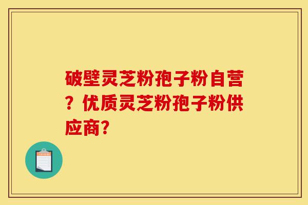 破壁灵芝粉孢子粉自营？优质灵芝粉孢子粉供应商？-第1张图片-灵芝之家