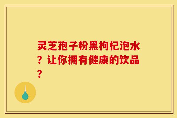 灵芝孢子粉黑枸杞泡水？让你拥有健康的饮品？-第1张图片-灵芝之家