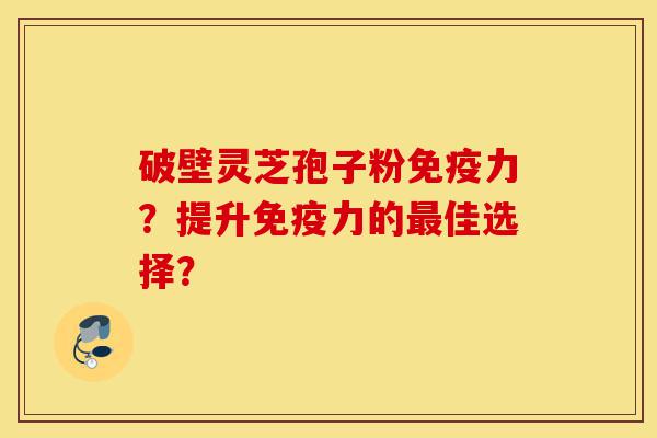 破壁灵芝孢子粉免疫力？提升免疫力的最佳选择？-第1张图片-灵芝之家