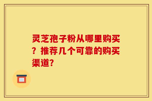 灵芝孢子粉从哪里购买？推荐几个可靠的购买渠道？-第1张图片-灵芝之家