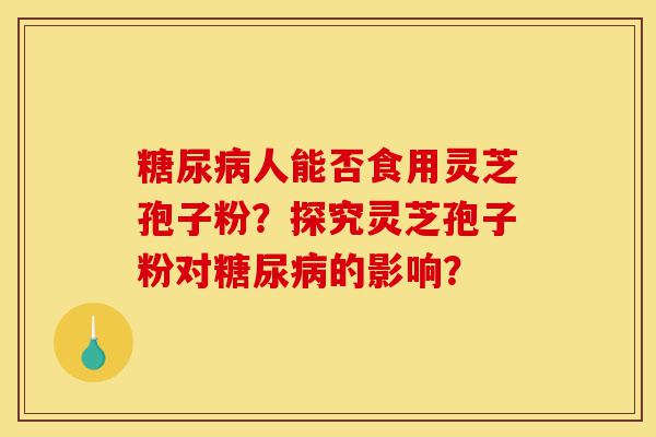 糖尿病人能否食用灵芝孢子粉？探究灵芝孢子粉对糖尿病的影响？-第1张图片-灵芝之家