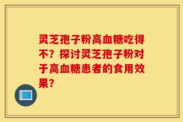 灵芝孢子粉高血糖吃得不？探讨灵芝孢子粉对于高血糖患者的食用效果？-第1张图片-灵芝之家