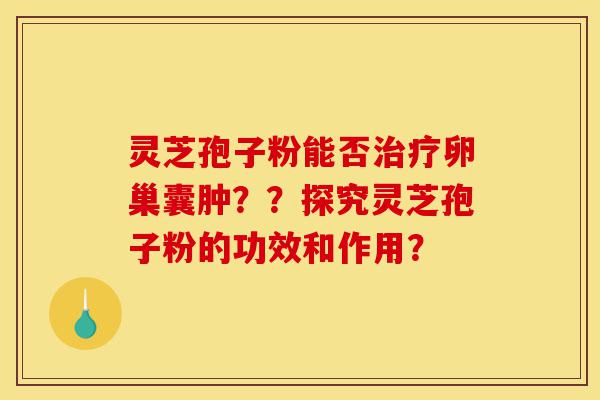 灵芝孢子粉能否治疗卵巢囊肿？？探究灵芝孢子粉的功效和作用？-第1张图片-灵芝之家