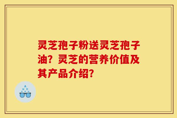 灵芝孢子粉送灵芝孢子油？灵芝的营养价值及其产品介绍？-第1张图片-灵芝之家