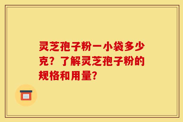 灵芝孢子粉一小袋多少克？了解灵芝孢子粉的规格和用量？-第1张图片-灵芝之家