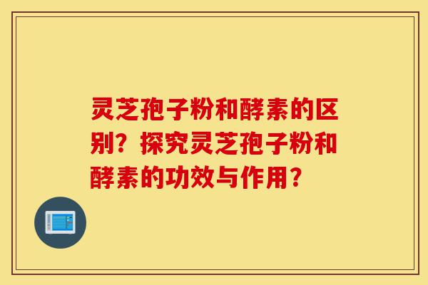 灵芝孢子粉和酵素的区别？探究灵芝孢子粉和酵素的功效与作用？-第1张图片-灵芝之家