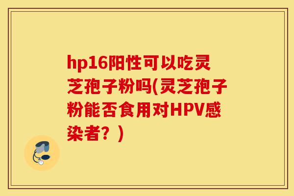 hp16阳性可以吃灵芝孢子粉吗(灵芝孢子粉能否食用对HPV感染者？)-第1张图片-灵芝之家