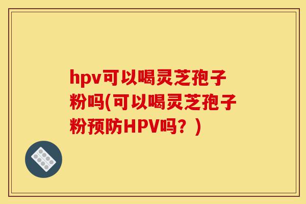 hpv可以喝灵芝孢子粉吗(可以喝灵芝孢子粉预防HPV吗？)-第1张图片-灵芝之家