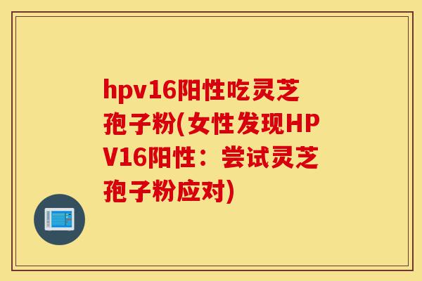 hpv16阳性吃灵芝孢子粉(女性发现HPV16阳性：尝试灵芝孢子粉应对)-第1张图片-灵芝之家