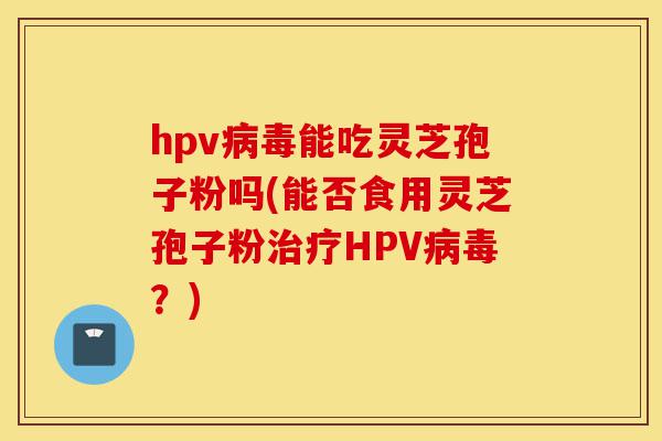 hpv病毒能吃灵芝孢子粉吗(能否食用灵芝孢子粉治疗HPV病毒？)-第1张图片-灵芝之家