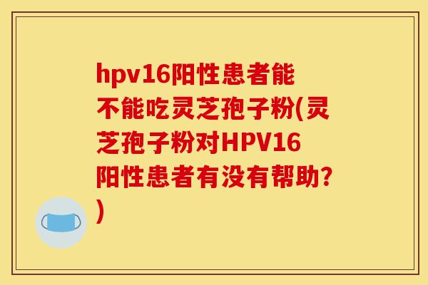 hpv16阳性患者能不能吃灵芝孢子粉(灵芝孢子粉对HPV16阳性患者有没有帮助？)-第1张图片-灵芝之家