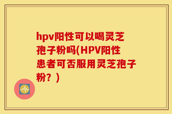 hpv阳性可以喝灵芝孢子粉吗(HPV阳性患者可否服用灵芝孢子粉？)-第1张图片-灵芝之家