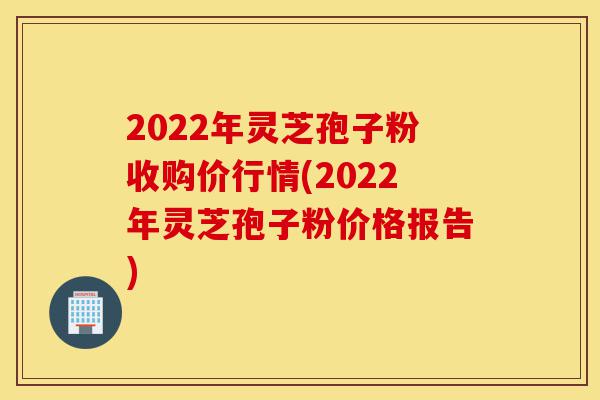 2022年灵芝孢子粉收购价行情(2022年灵芝孢子粉价格报告)-第1张图片-灵芝之家