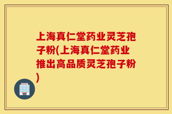 上海真仁堂药业灵芝孢子粉(上海真仁堂药业推出高品质灵芝孢子粉)-第1张图片-灵芝之家
